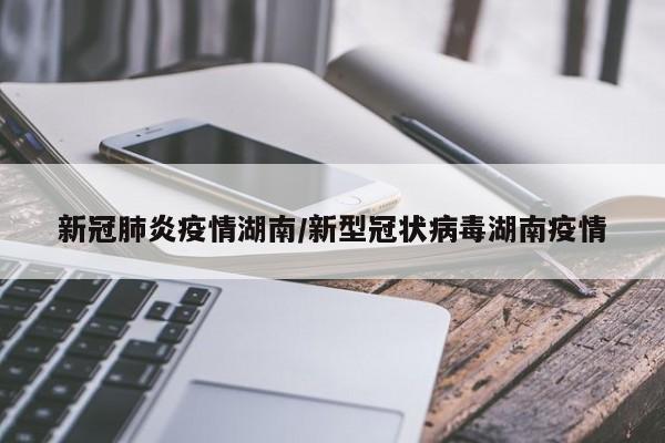 新冠肺炎疫情湖南/新型冠状病毒湖南疫情
