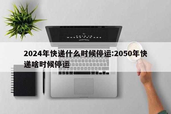 2024年快递什么时候停运:2050年快递啥时候停运